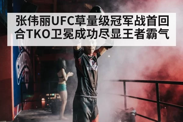 张伟丽UFC草量级冠军战首回合TKO卫冕成功尽显王者霸气