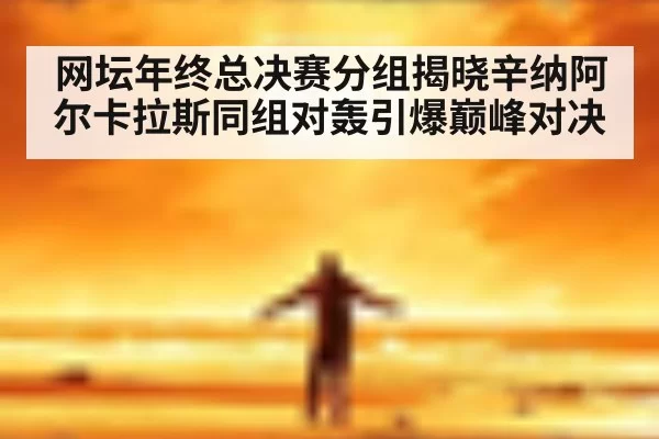 网坛年终总决赛分组揭晓辛纳阿尔卡拉斯同组对轰引爆巅峰对决