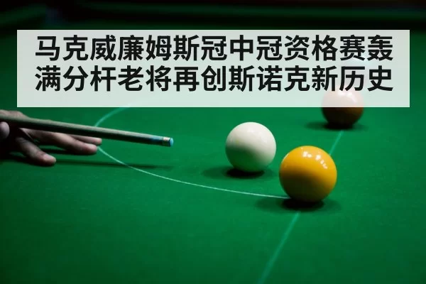 马克威廉姆斯冠中冠资格赛轰满分杆老将再创斯诺克新历史