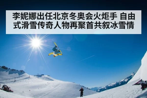李妮娜出任北京冬奥会火炬手 自由式滑雪传奇人物再聚首共叙冰雪情