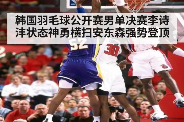 韩国羽毛球公开赛男单决赛李诗沣状态神勇横扫安东森强势登顶