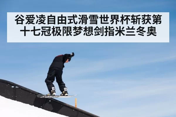 谷爱凌自由式滑雪世界杯斩获第十七冠极限梦想剑指米兰冬奥