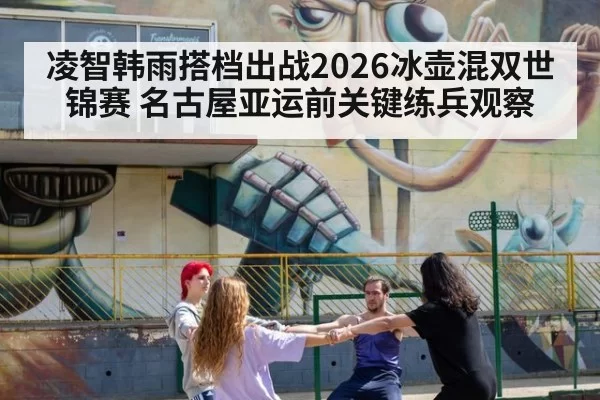 凌智韩雨搭档出战2026冰壶混双世锦赛 名古屋亚运前关键练兵观察